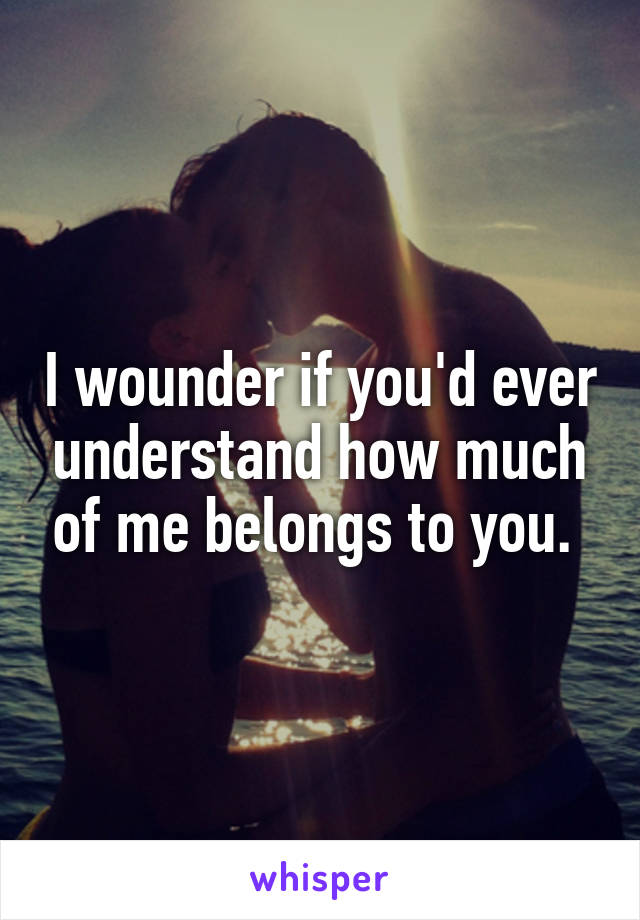 I wounder if you'd ever understand how much of me belongs to you. 