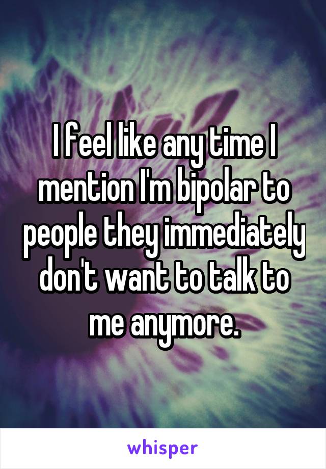 I feel like any time I mention I'm bipolar to people they immediately don't want to talk to me anymore.