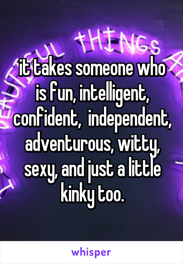 it takes someone who is fun, intelligent, confident,  independent, adventurous, witty, sexy, and just a little kinky too.