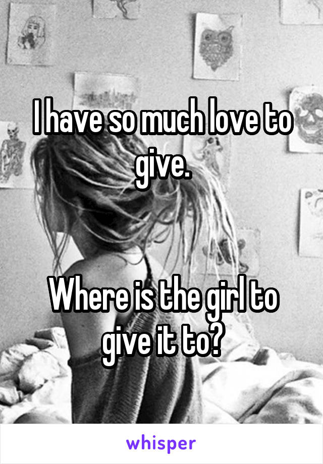 I have so much love to give.


Where is the girl to give it to?