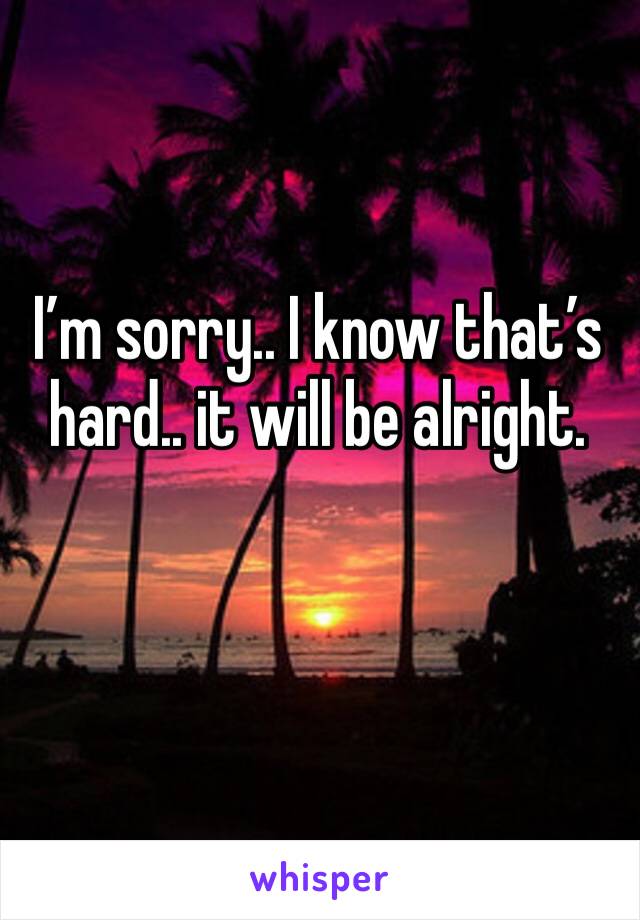 I’m sorry.. I know that’s hard.. it will be alright. 