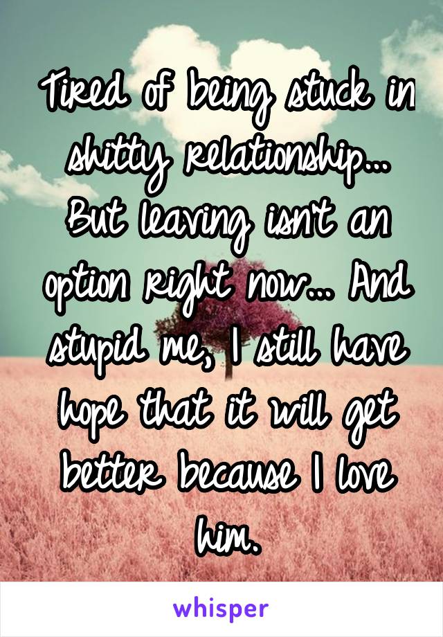 Tired of being stuck in shitty relationship... But leaving isn't an option right now... And stupid me, I still have hope that it will get better because I love him.