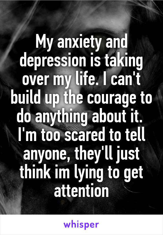 My anxiety and depression is taking over my life. I can't build up the courage to do anything about it. 
I'm too scared to tell anyone, they'll just think im lying to get attention
