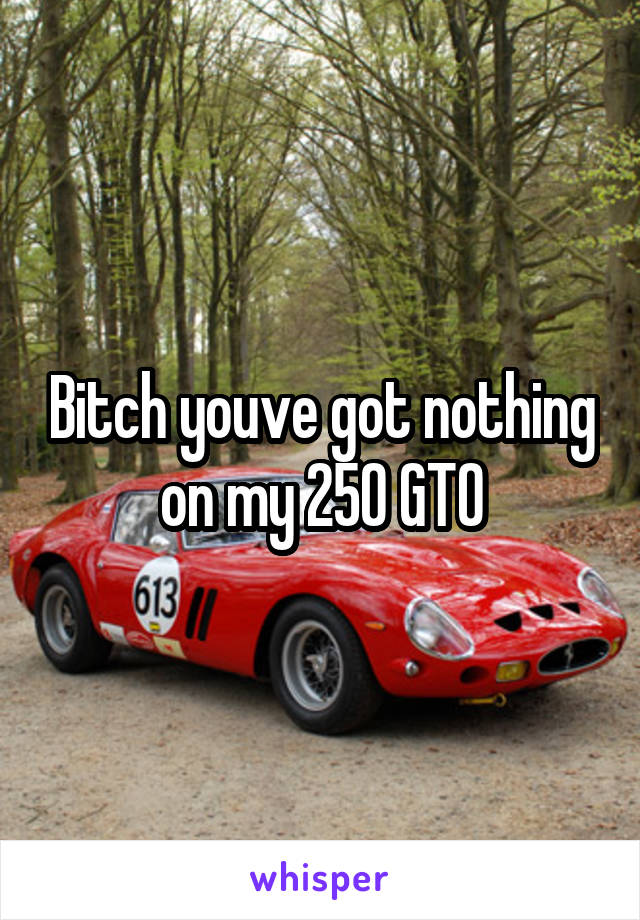 Bitch youve got nothing on my 250 GTO
