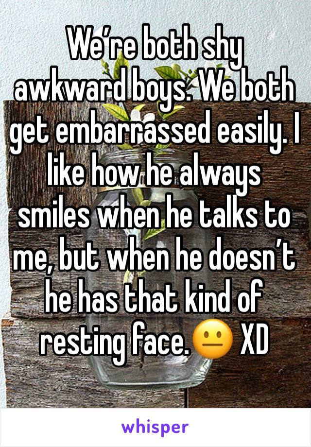 We’re both shy awkward boys. We both get embarrassed easily. I like how he always smiles when he talks to me, but when he doesn’t he has that kind of resting face.😐 XD