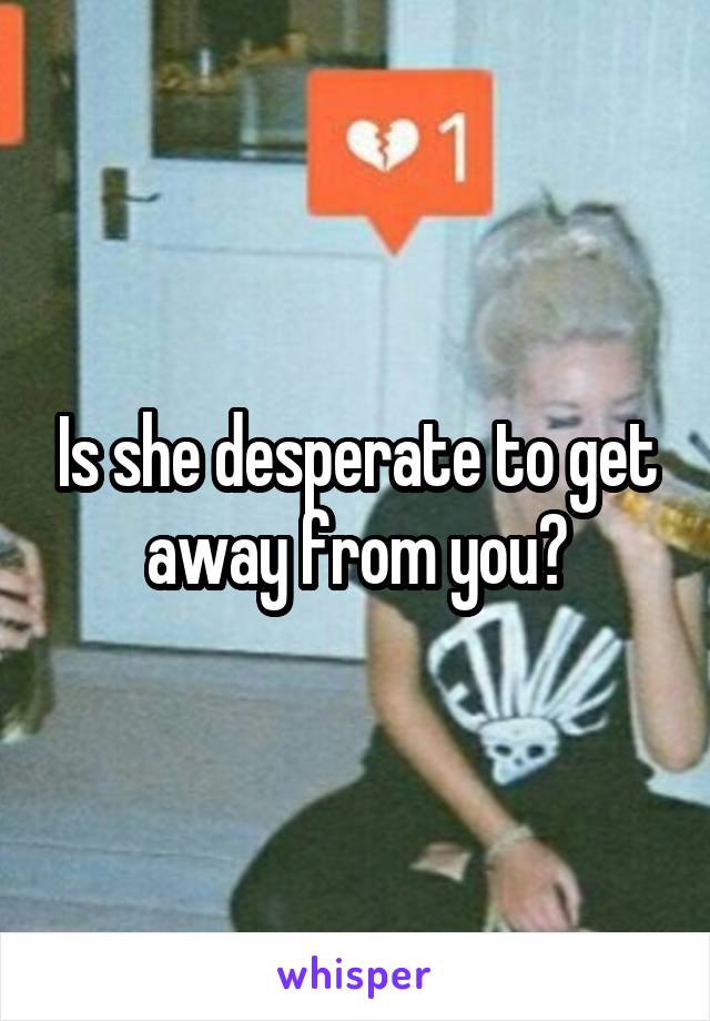 Is she desperate to get away from you?
