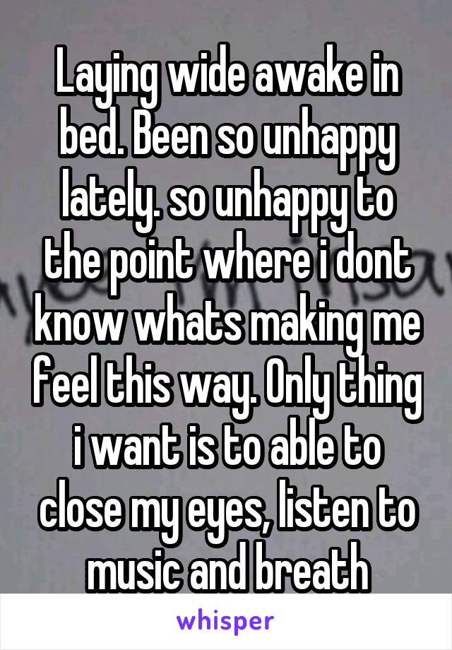 Laying wide awake in bed. Been so unhappy lately. so unhappy to the point where i dont know whats making me feel this way. Only thing i want is to able to close my eyes, listen to music and breath