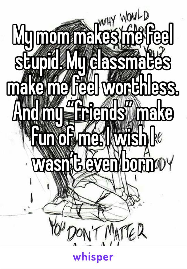 My mom makes me feel stupid. My classmates make me feel worthless. And my “friends” make fun of me. I wish I wasn’t even born 