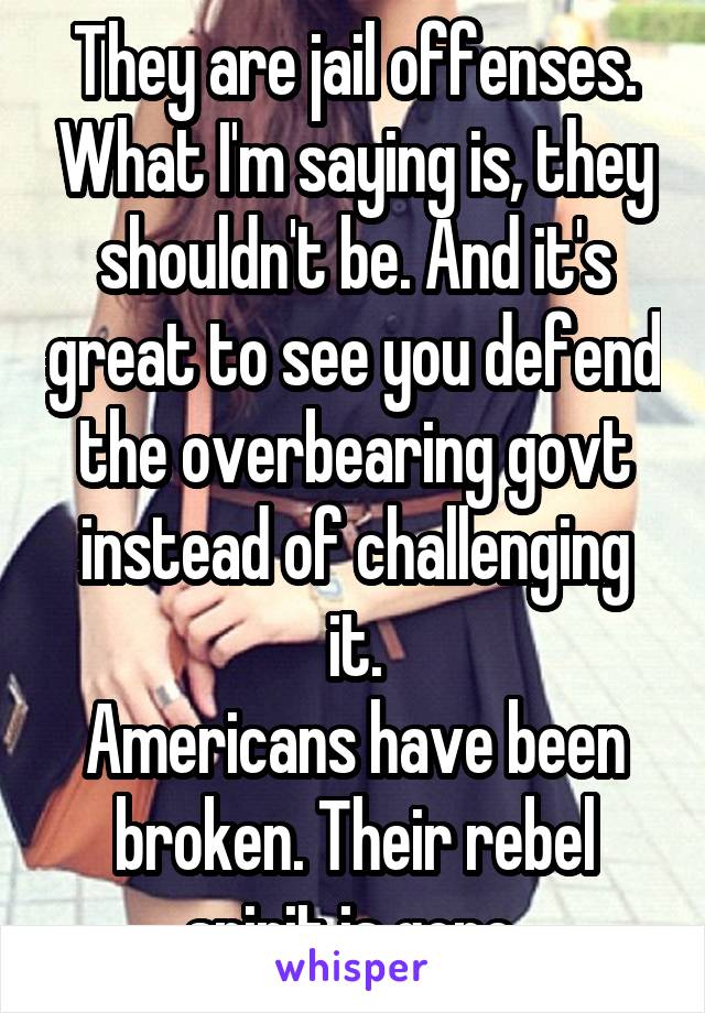 They are jail offenses. What I'm saying is, they shouldn't be. And it's great to see you defend the overbearing govt instead of challenging it.
Americans have been broken. Their rebel spirit is gone.