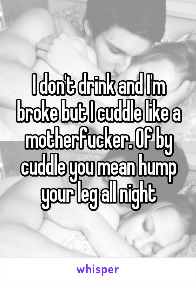 I don't drink and I'm broke but I cuddle like a motherfucker. Of by cuddle you mean hump your leg all night