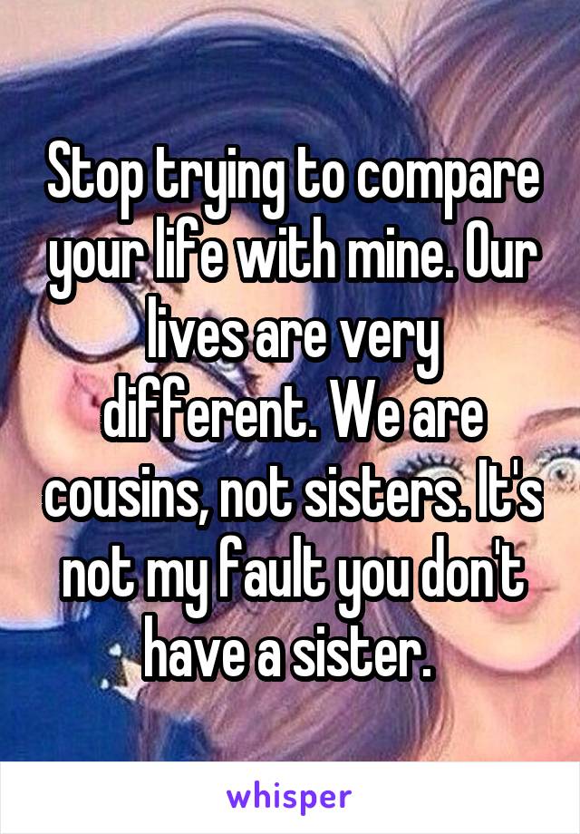 Stop trying to compare your life with mine. Our lives are very different. We are cousins, not sisters. It's not my fault you don't have a sister. 