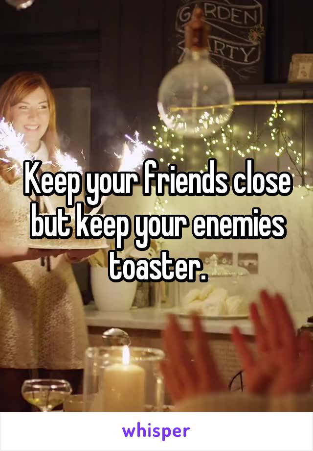 Keep your friends close but keep your enemies toaster.