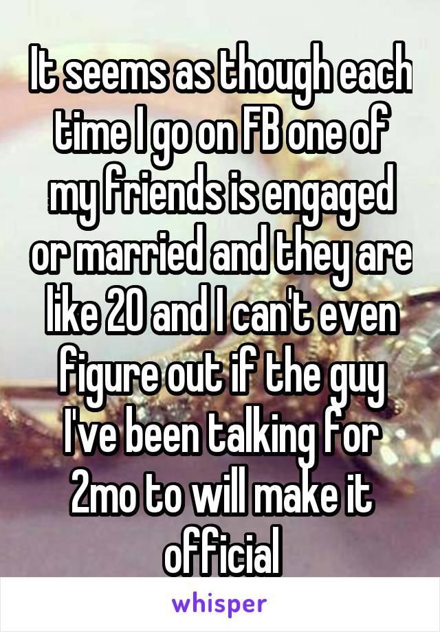 It seems as though each time I go on FB one of my friends is engaged or married and they are like 20 and I can't even figure out if the guy I've been talking for 2mo to will make it official