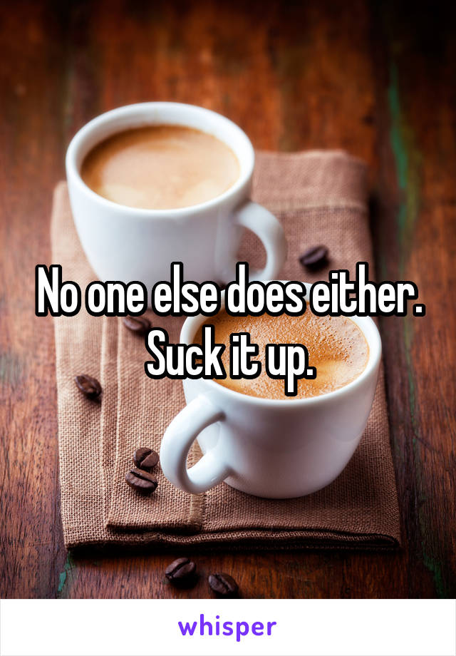 No one else does either. Suck it up.