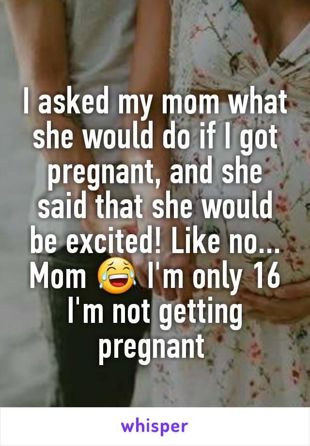 I asked my mom what she would do if I got pregnant, and she said that she would be excited! Like no... Mom 😂 I'm only 16 I'm not getting pregnant 