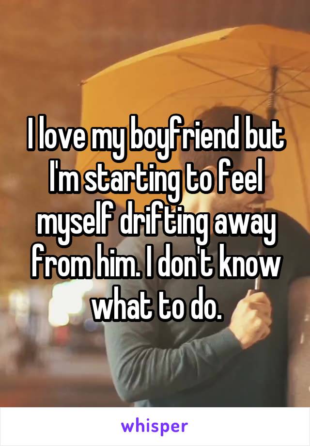 I love my boyfriend but I'm starting to feel myself drifting away from him. I don't know what to do.