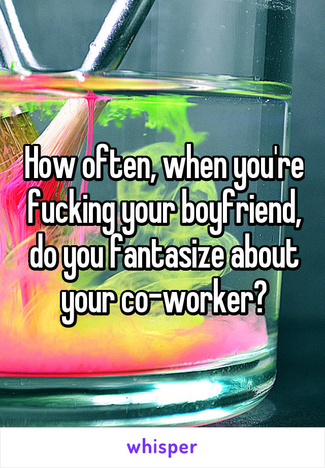 How often, when you're fucking your boyfriend, do you fantasize about your co-worker?