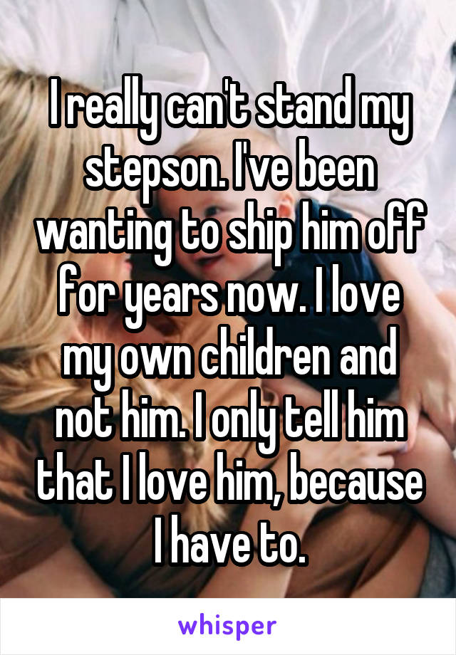 I really can't stand my stepson. I've been wanting to ship him off for years now. I love my own children and not him. I only tell him that I love him, because I have to.