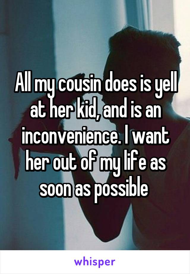 All my cousin does is yell at her kid, and is an inconvenience. I want her out of my life as soon as possible 