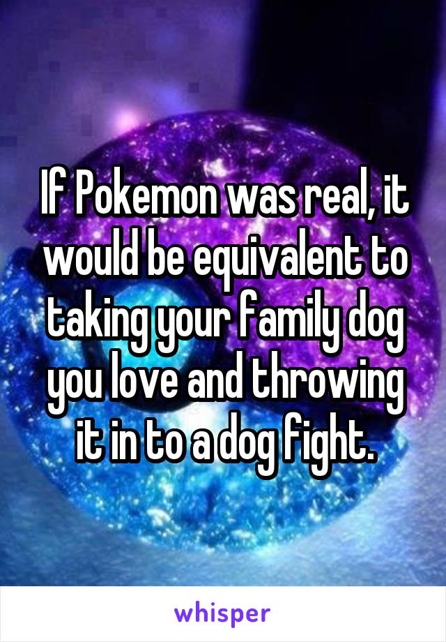 If Pokemon was real, it would be equivalent to taking your family dog you love and throwing it in to a dog fight.