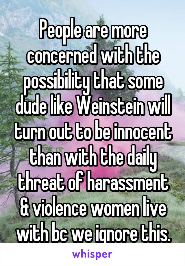 People are more concerned with the possibility that some dude like Weinstein will turn out to be innocent than with the daily threat of harassment & violence women live with bc we ignore this.