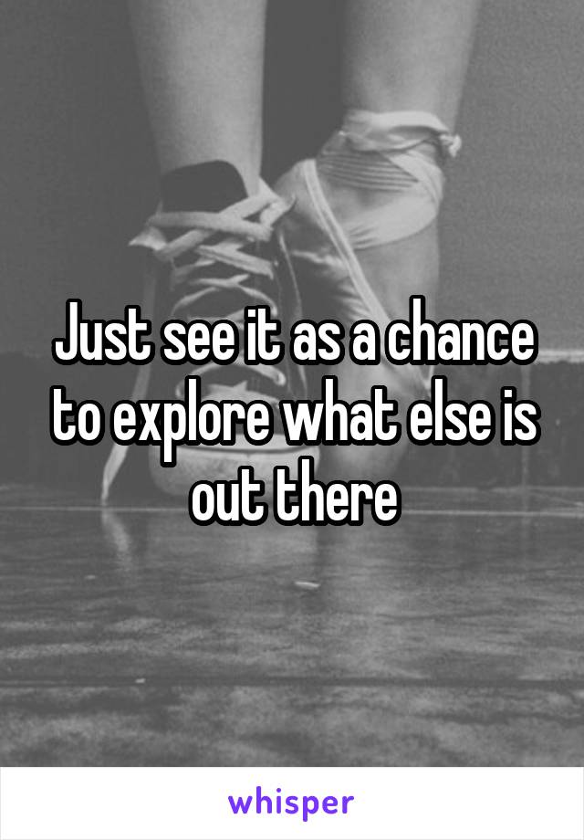 Just see it as a chance to explore what else is out there