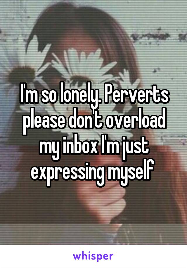 I'm so lonely. Perverts please don't overload my inbox I'm just expressing myself 