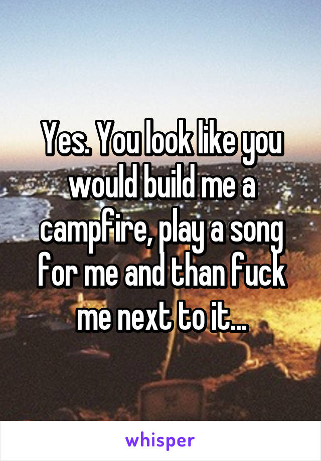 Yes. You look like you would build me a campfire, play a song for me and than fuck me next to it...