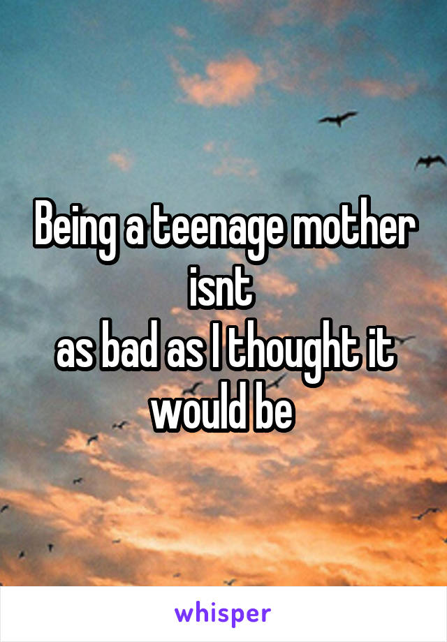 Being a teenage mother isnt 
as bad as I thought it would be 