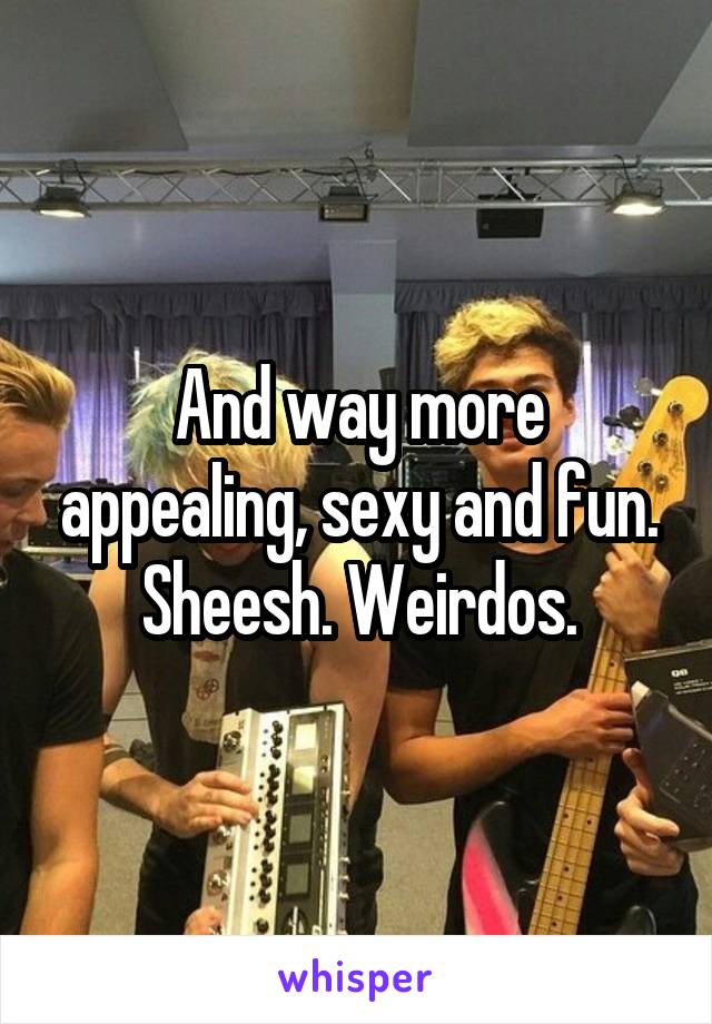 And way more appealing, sexy and fun. Sheesh. Weirdos.