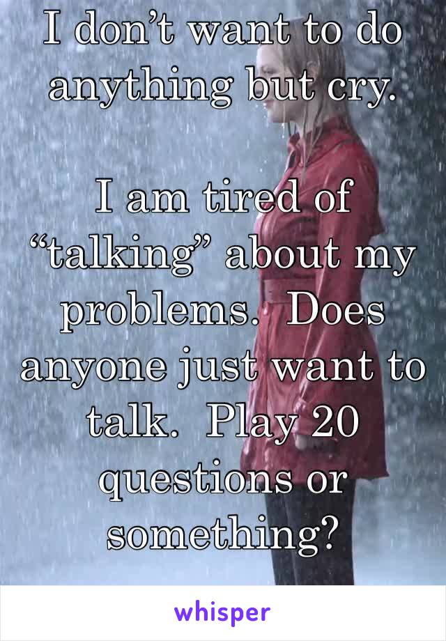 I don’t want to do anything but cry.

I am tired of “talking” about my problems.  Does anyone just want to talk.  Play 20 questions or something?