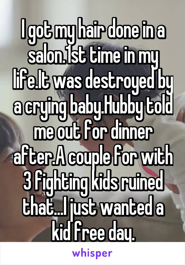 I got my hair done in a salon.1st time in my life.It was destroyed by a crying baby.Hubby told me out for dinner after.A couple for with 3 fighting kids ruined that...I just wanted a kid free day.