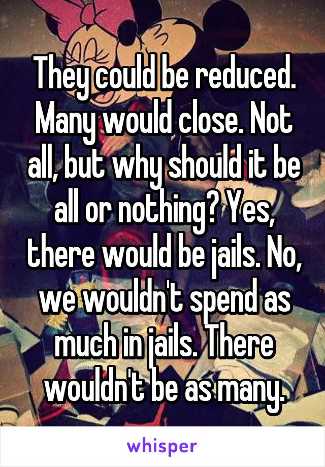 They could be reduced. Many would close. Not all, but why should it be all or nothing? Yes, there would be jails. No, we wouldn't spend as much in jails. There wouldn't be as many.