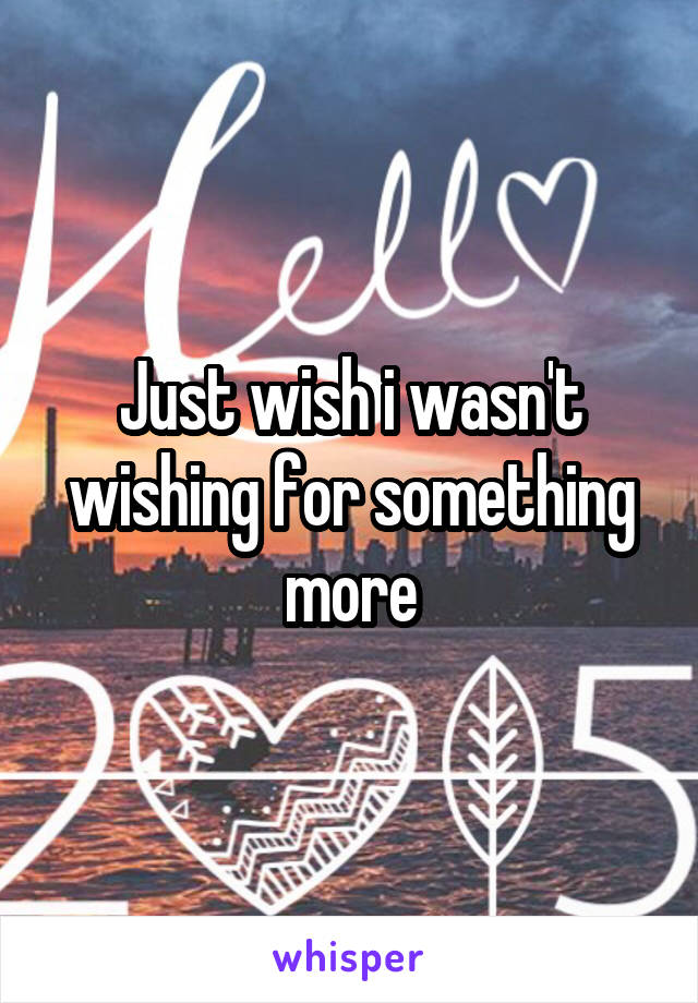 Just wish i wasn't wishing for something more