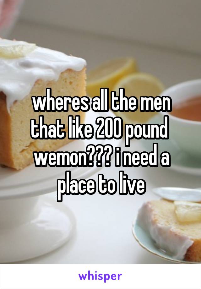 wheres all the men that like 200 pound 
wemon??? i need a place to live