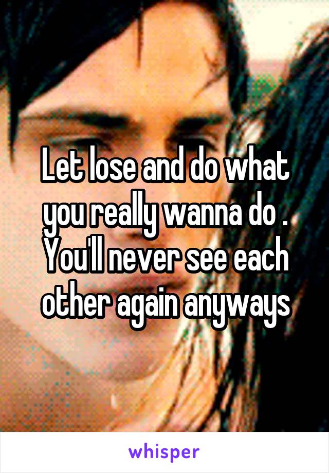 Let lose and do what you really wanna do . You'll never see each other again anyways