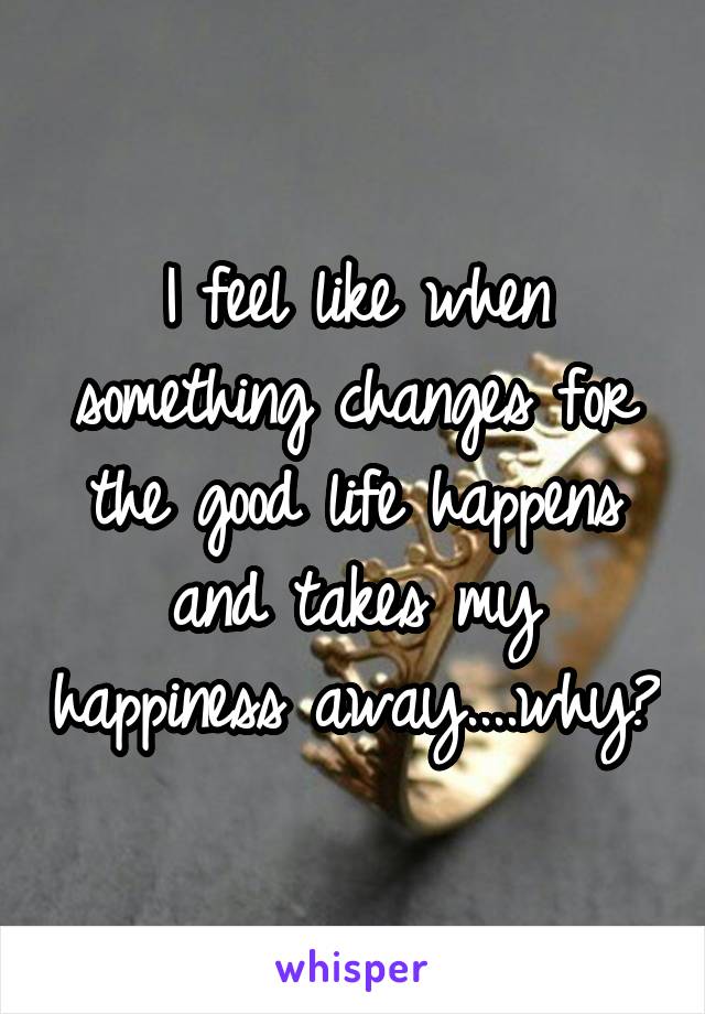 I feel like when something changes for the good life happens and takes my happiness away....why?