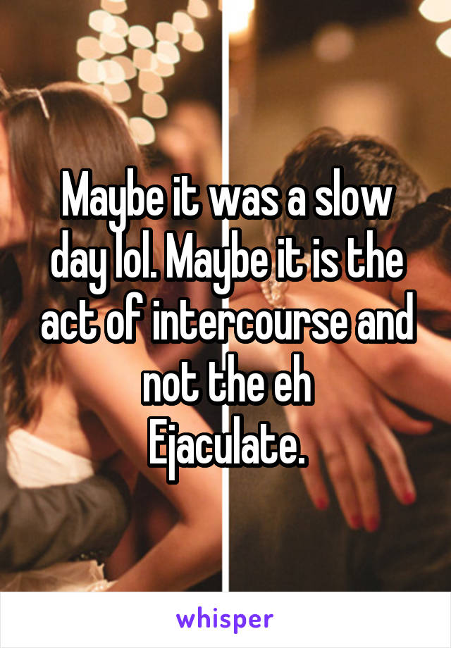 Maybe it was a slow day lol. Maybe it is the act of intercourse and not the eh
Ejaculate.