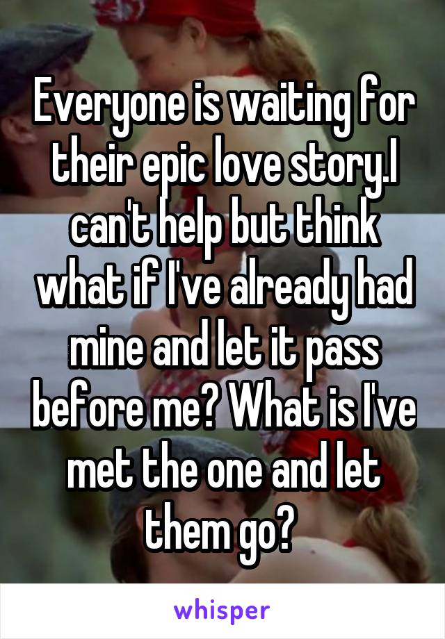 Everyone is waiting for their epic love story.I can't help but think what if I've already had mine and let it pass before me? What is I've met the one and let them go? 