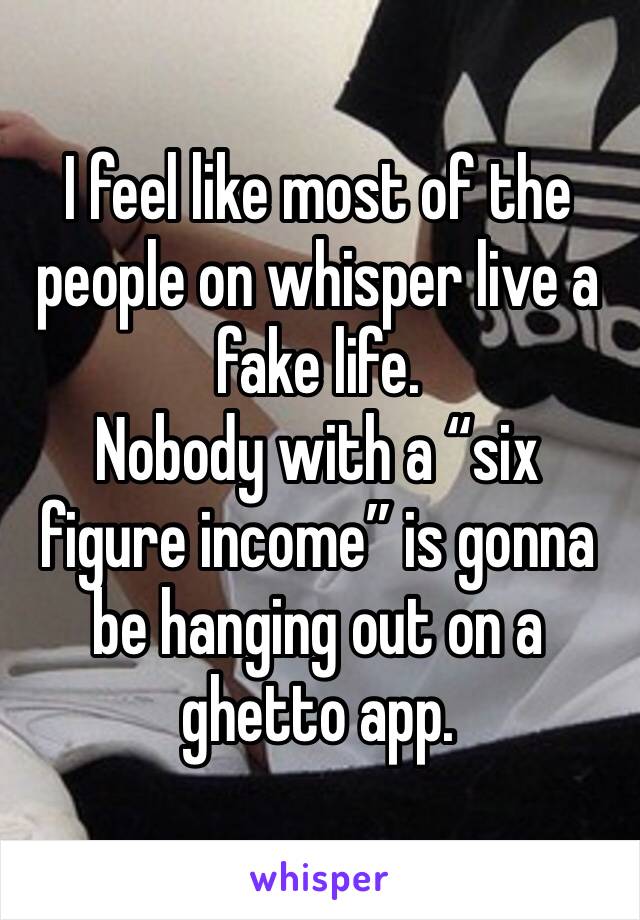 I feel like most of the people on whisper live a fake life.
Nobody with a “six figure income” is gonna be hanging out on a ghetto app. 