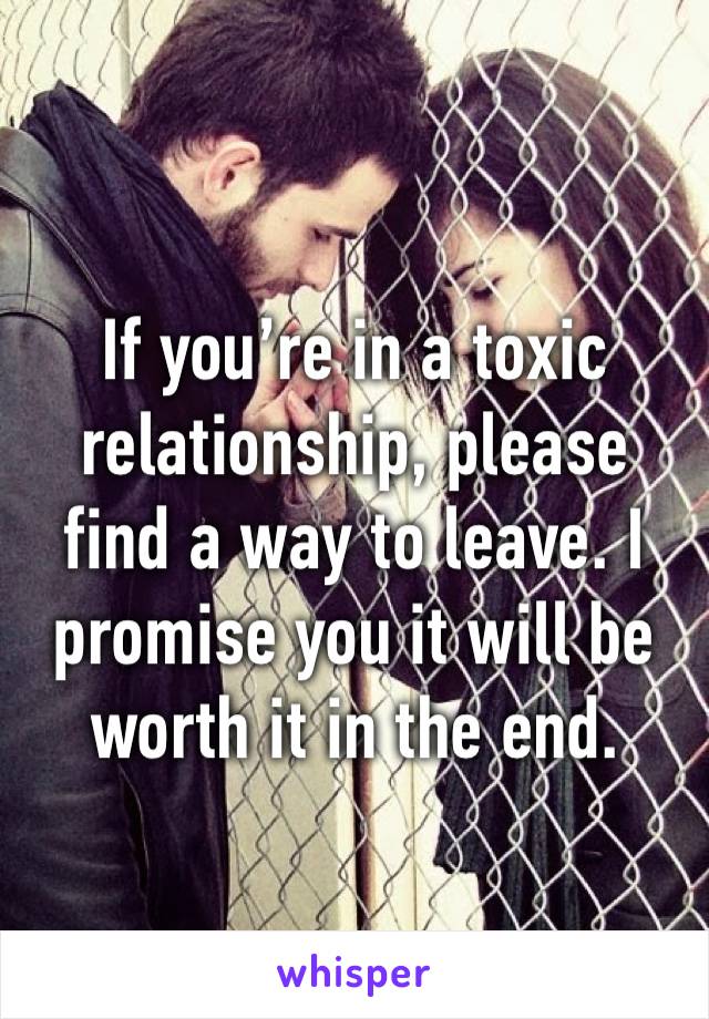 If you’re in a toxic relationship, please find a way to leave. I promise you it will be worth it in the end.