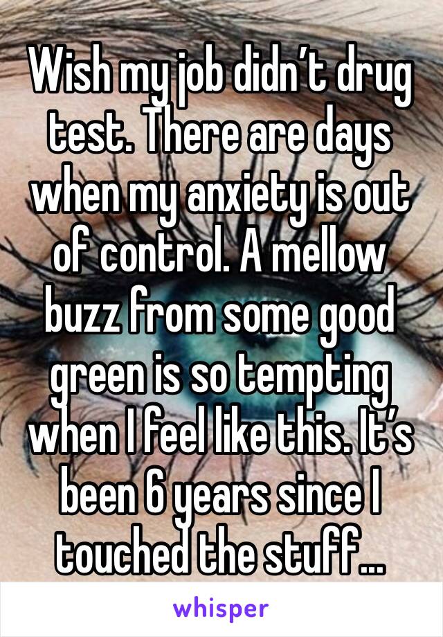 Wish my job didn’t drug test. There are days when my anxiety is out of control. A mellow buzz from some good green is so tempting when I feel like this. It’s been 6 years since I touched the stuff...