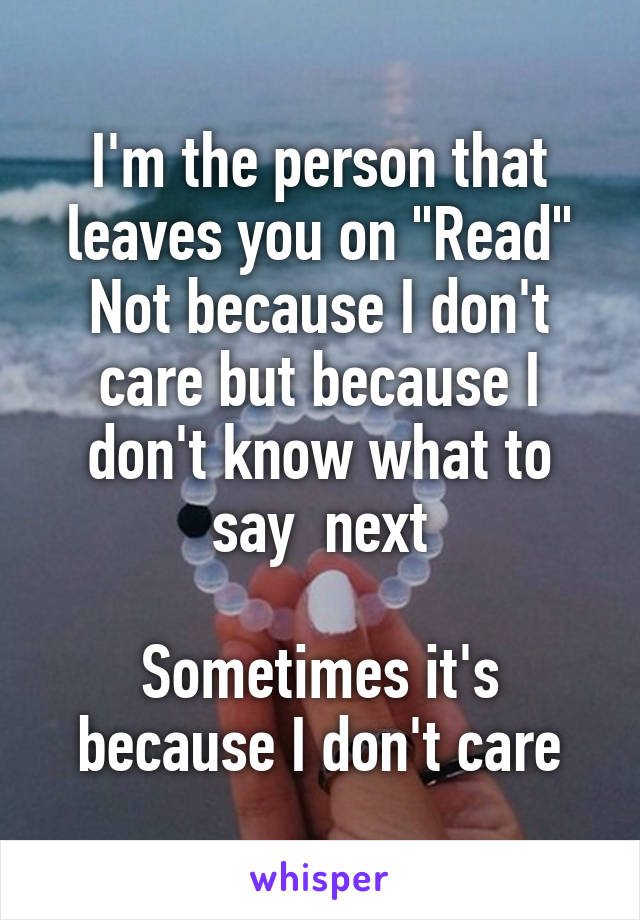 I'm the person that leaves you on "Read"
Not because I don't care but because I don't know what to say  next

Sometimes it's because I don't care