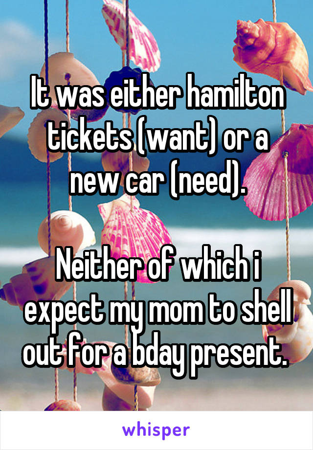 It was either hamilton tickets (want) or a new car (need).

Neither of which i expect my mom to shell out for a bday present. 