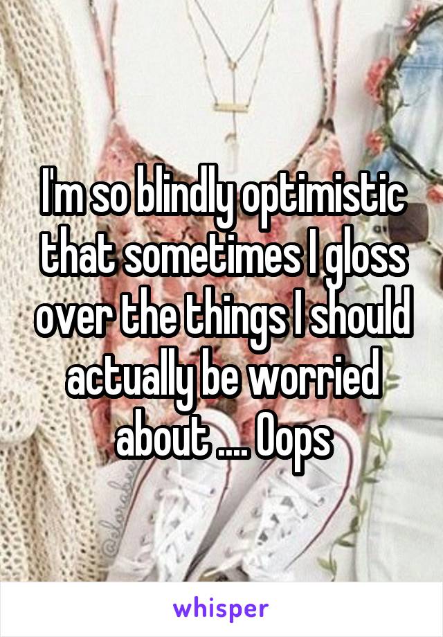 I'm so blindly optimistic that sometimes I gloss over the things I should actually be worried about .... Oops