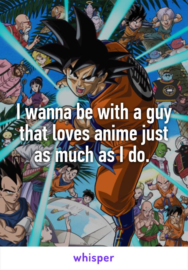 I wanna be with a guy that loves anime just as much as I do. 