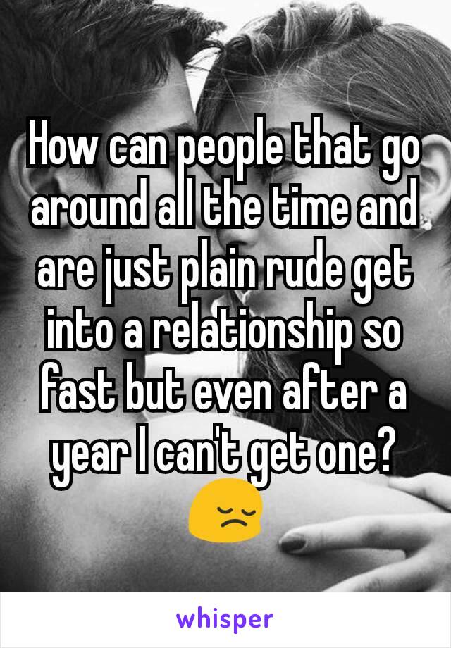 How can people that go around all the time and are just plain rude get into a relationship so fast but even after a year I can't get one? 😔