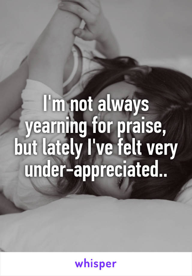 I'm not always yearning for praise, but lately I've felt very under-appreciated..