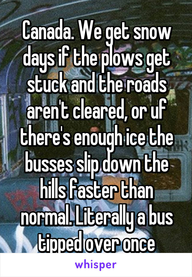 Canada. We get snow days if the plows get stuck and the roads aren't cleared, or uf there's enough ice the busses slip down the hills faster than normal. Literally a bus tipped over once
