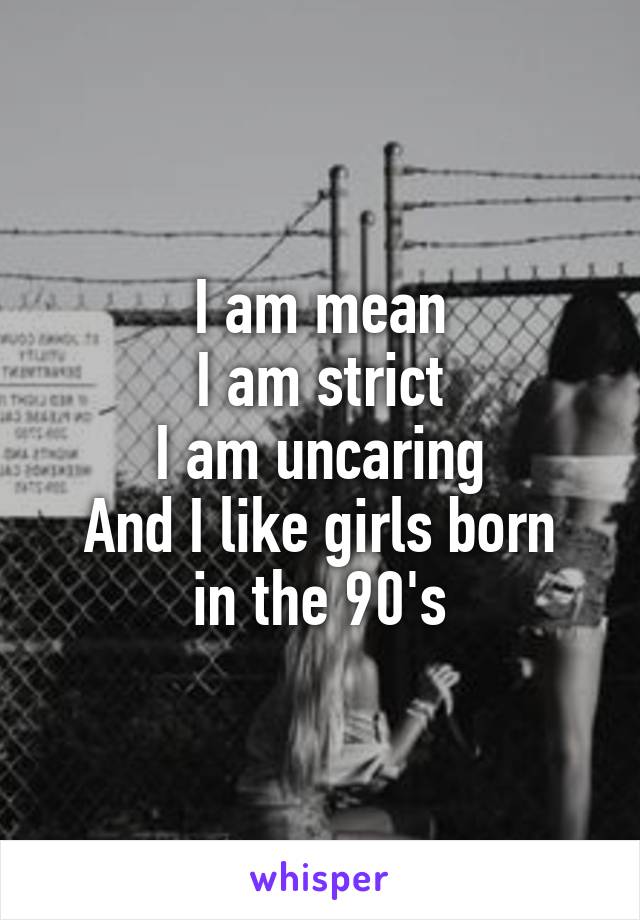 I am mean
I am strict
I am uncaring
And I like girls born in the 90's
